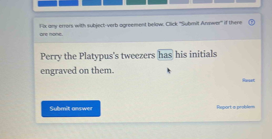 Fix any errors with subject-verb agreement below. Click 'Submit Answer' if there ⑦ 
are none. 
Perry the Platypus's tweezers has his initials 
engraved on them. 
Reset 
Submit answer Report a problem