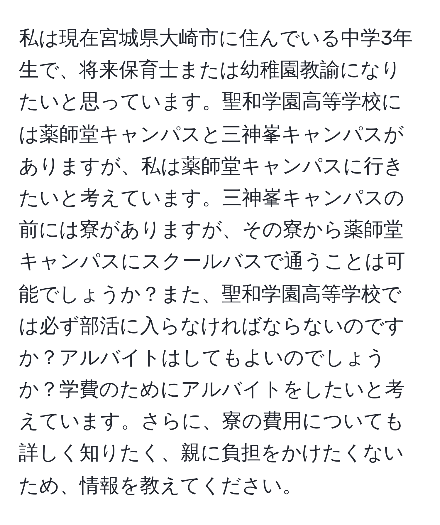 私は現在宮城県大崎市に住んでいる中学3年生で、将来保育士または幼稚園教諭になりたいと思っています。聖和学園高等学校には薬師堂キャンパスと三神峯キャンパスがありますが、私は薬師堂キャンパスに行きたいと考えています。三神峯キャンパスの前には寮がありますが、その寮から薬師堂キャンパスにスクールバスで通うことは可能でしょうか？また、聖和学園高等学校では必ず部活に入らなければならないのですか？アルバイトはしてもよいのでしょうか？学費のためにアルバイトをしたいと考えています。さらに、寮の費用についても詳しく知りたく、親に負担をかけたくないため、情報を教えてください。