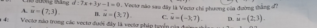 ho đường tháng d:7x+3y-1=0. Vectơ nào sau đây là Vectơ chỉ phương của đường thắng đ?
A. vector u=(7;3). B. vector u=(3;7). C. vector u=(-3;7). D. vector u=(2;3). 
14: Vectơ nào trong các vectơ dưới đây là vectơ pháp tuyến của đường thờ