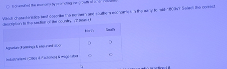 It diversified the economy by promoting the growth of other inous the 
Which characteristics best describe the northern and southern economies in the early to mid-1800s? Select the correct 
of the country. (2 points)