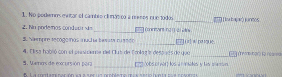 No podemos evitar el cambio climático a menos que todos _(trabajar) juntos 
2. No podemos conducir sin _(contaminar) el aire. 
3. Siempre recogemos mucha basura cuando _(ir) al parque. 
_ 
4. Elisa habló con el presidente del Club de Ecología después de que (terminar) la reunic 
_ 
5. Vamos de excursión para (observar) los animales y las plantas. 
6. La contaminación va a ser un oroblema muy serio hasta que nosotros