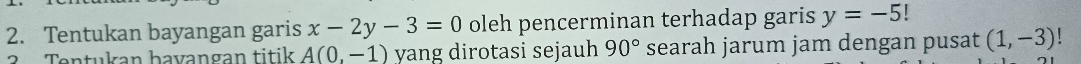 Tentukan bayangan garis x-2y-3=0 oleh pencerminan terhadap garis y=-5!
2 Tentukan bavangan titik A(0,-1) yang dirotasi sejauh 90° searah jarum jam dengan pusat (1,-3)