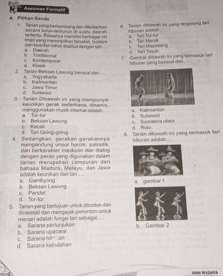 Asesmen is ormatif
A. Pilihan Ganda
1. Tarian yang berkembang dan dilestarikan 6. Tarian dibawah ini yang tergolong tari
secara turun-temurun di suatu daerah hiburan adalah ....
tertentu. Biasanya memiliki berbagai ciri a. Tari Tot-tor
khas yang menonjolkan falsafah, budaya b. Tari Merak
dan kearifan loKal disebut dengan tari....
a. Daerah c. Tari Mapeliang
d. Tari Tayub
b. Tradisional
7. Gambar dibawah ini yang termasuk tari
c. Kontemporer
d. Klasik
hiburan yang berasal dari....
2. Tarian Beksan Lawung berasal dari…
a. Yogyakarta
b. Kalimantan
c. Jawa Timur
d. Sulawesi
3. Tarian Dibawah ini yang mempunyai
keunikan gerak sederhana, dinamis,
menggunakan musik internal adalah.... a、 Kalimantan
a. Tor-tor b. Sulawesi
b. Beksan Lawung c. Sumatera utara
c. Kecak
d. Tari Giring-giring d. Riau
4. Sedangkan gerakan-gerakannya 8. Tarian dibawah ini yang termasuk tari
hiburan adalah....
mengandung unsur heroik, patriotik,
dan berkarakter maskulin dan dialog
dengan peran yang digunakan dalam
tarian merupakan campuran dari
bahasa Madura, Melayu, dan Jawa
adalah keunikan dari tari....
a. Gambyong a. gambar 1
b. Beksan Lawung
c. Pendet
d. Tor-tor
5. Tarian yang bertujuan untuk ditonton dan
dinikmati dan mengajak penonton untuk
menari adalah fungsi tari sebagai....
a. Sarana pertunjukan b. Gambar 2
b. Sarana upacara
c. Sarana hibwan
d. Sarana keindahan
SENI BUDAYA