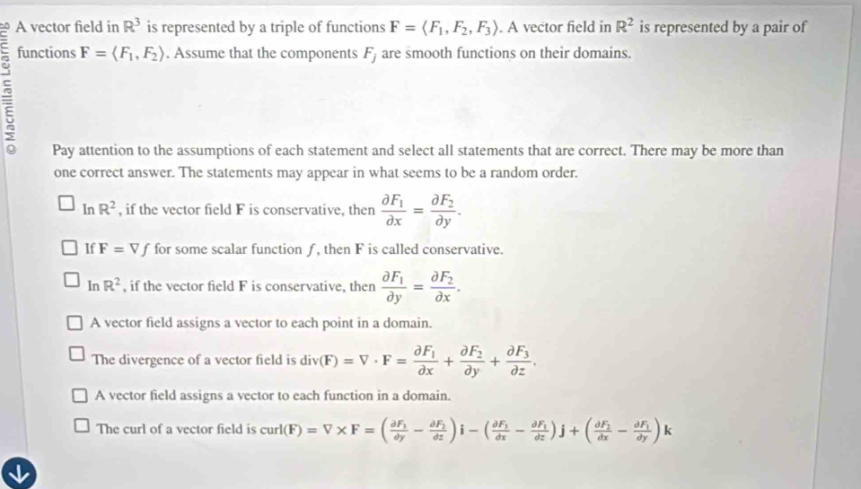 A vector field in R^3 is represented by a triple of functions F=langle F_1,F_2, F_3rangle. A vector field in R^2 is represented by a pair of
functions
F=langle F_1,F_2rangle. Assume that the components F_j are smooth functions on their domains.
Pay attention to the assumptions of each statement and select all statements that are correct. There may be more than
one correct answer. The statements may appear in what seems to be a random order.
In R^2 , if the vector field F is conservative, then frac partial F_1partial x=frac partial F_2partial y. 
If F=Vf for some scalar function ƒ, then F is called conservative.
InR^2 , if the vector field F is conservative, then frac partial F_1partial y=frac partial F_2partial x.
A vector field assigns a vector to each point in a domain.
The divergence of a vector field is div(F)=V· F=frac partial F_1partial x+frac partial F_2partial y+frac partial F_3partial z.
A vector field assigns a vector to each function in a domain.
The curl of a vector field is curl(F)=V* F=(frac partial F_1partial y-frac partial F_2partial z)i-(frac partial F_1partial x-frac partial F_1partial z)j+(frac partial F_2dx-frac partial F_1partial y)k