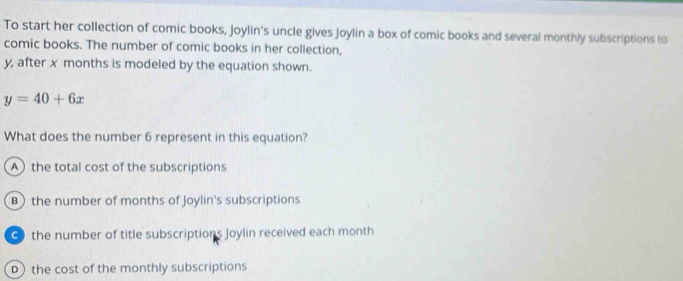 To start her collection of comic books, Joylin's uncle gives Joylin a box of comic books and several monthly subscriptions to
comic books. The number of comic books in her collection,
y, after x months is modeled by the equation shown.
y=40+6x
What does the number 6 represent in this equation?
A the total cost of the subscriptions
B) the number of months of Joylin's subscriptions
● the number of title subscriptions Joylin received each month
D) the cost of the monthly subscriptions