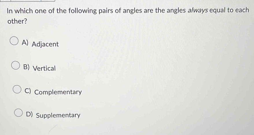 In which one of the following pairs of angles are the angles always equal to each
other?
A) Adjacent
B) Vertical
C) Complementary
D) Supplementary