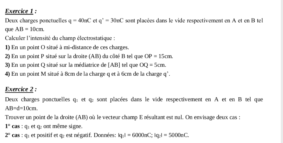 Deux charges ponctuelles q=40nC et q^,=30nC sont placées dans le vide respectivement en A et en B tel 
que AB=10cm. 
Calculer l'intensité du champ électrostatique : 
1) En un point O situé à mi-distance de ces charges. 
2) En un point P situé sur la droite (AB) du côté B tel que OP=15cm. 
3) En un point Q situé sur la médiatrice de [ AB ] tel que OQ=5cm. 
4) En un point M situé à 8cm de la charge q et à 6cm de la charge q^(^,). 
Exercice 2 : 
Deux charges ponctuelles q_1 et q_2 sont placées dans le vide respectivement en A et en B tel que
AB=d=10cm. 
Trouver un point de la droite (AB) où le vecteur champ E résultant est nul. On envisage deux cas :
1° cas : q_1 et q₂ ont même signe.
2° cas : q_1 et positif et q2 est négatif. Données: |q_1|=6000nC; |q_2|=5000nC.