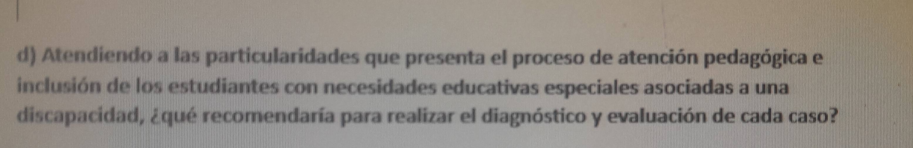 Atendiendo a las particularidades que presenta el proceso de atención pedagógica e 
inclusión de los estudiantes con necesidades educativas especiales asociadas a una 
discapacidad, ¿qué recomendaría para realizar el diagnóstico y evaluación de cada caso?