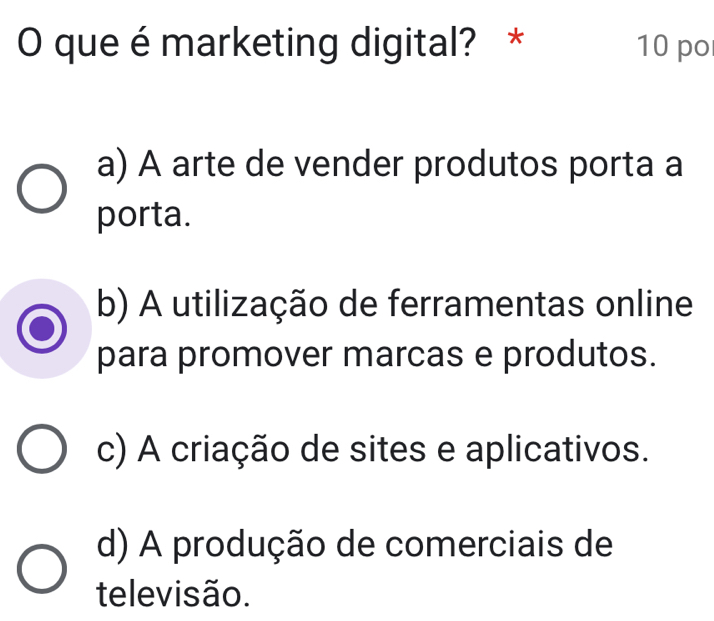 que émarketing digital? * 10 po
a) A arte de vender produtos porta a
porta.
b) A utilização de ferramentas online
para promover marcas e produtos.
c) A criação de sites e aplicativos.
d) A produção de comerciais de
televisão.