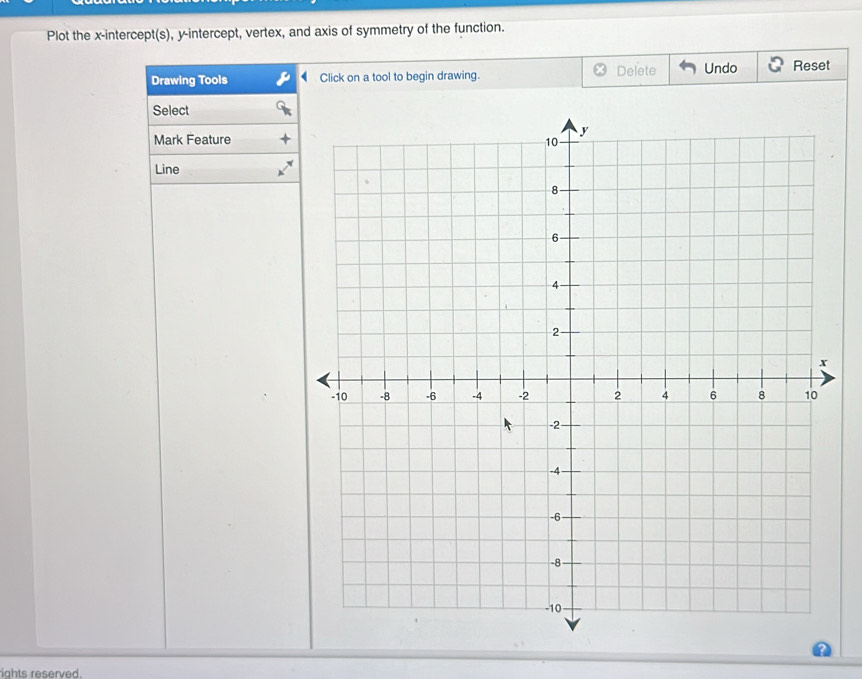 Plot the x-intercept(s), y-intercept, vertex, and axis of symmetry of the function. 
Drawing Tools Click on a tool to begin drawing. Delete Undo Reset 
Select 
Mark Feature 
Line 
ights reserved.