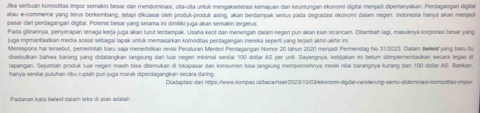 Jika serbuan komoditas impor semakin besar dan mendominasi, cita-cita untuk mengakselerasi kemajuan dan keuntungan ekonomi digital menjadi dipertanyakan. Perdagangan digital
atau e-commerce yang terus berkembang, tetapi dikuasal oleh produk-produk asing, akan berdampak serius pada degradasi ekonomi dalam negeri. Indonesia hanya akan menjadi
pasar dari perdagangan digital. Potensi besar yang selama ini dimiliki juga akan semakin tergerus.
Pada gilirannya, penyerapan tenaga kerja juga akan turut terdampak. Usaha kecil dan menengah dalam negeri pun akan kian terancam. Ditambah lagi, masuknya korporasi besar yang
juga memanfaatkan media sosial sebagai lapak untuk memasarkan komoditas perdagangan mereka seperti yang terjadi akhir-akhir ini.
Merespons hal tersebut, pemerintah baru saja menerbitkan revisi Peraturan Menteri Perdagangan Nomor 20 tahun 2020 menjadi Permendag No 31/2023. Dalam be/eíď yang baru itu
disebutkan bahwa barang yang didatangkan langsung dari luar negeri minimal senilai 100 dollar AS per unit. Sayangnya, kebijakan ini belum diimplementasikan secara tegas di
lapangan. Sejumlah produk luar negeri masih bisa ditemukan di lokapasar dan konsumen bisa langsung memperolehnya meski nilai barangnya kurang dari 100 doïlar AS. Bahkan
hanya senilai puluhan ribu rupiah pun juga marak diperdagangkan secara daring.
Diadaptasi dari https://www.kompas.id/baca/riset/2023/10/03/ekonomi-digital-cenderung-semu-didominasi-komoditas-impor
Padanan kata beleid dalam teks di atas adalah ...