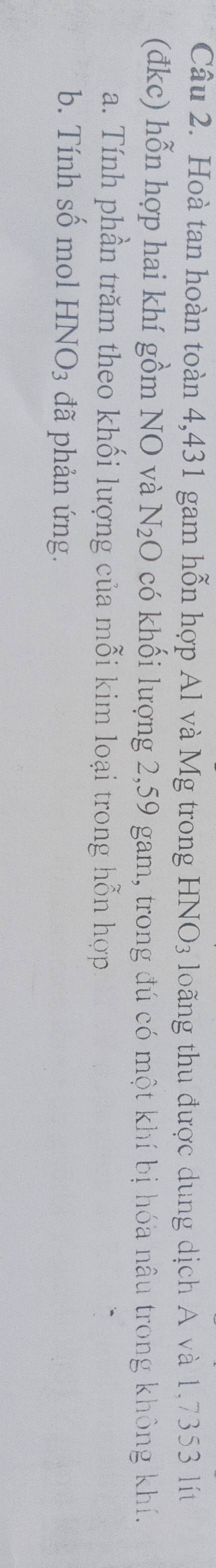 Hoà tan hoàn toàn 4,431 gam hỗn hợp Al và Mg trong HNO_3 loãng thu được dung dịch A và 1,7353 lít 
(đkc) hỗn hợp hai khí gồm NO và N_2O có khối lượng 2,59 gam, trong đú có một khí bị hóa nâu trong không khí. 
a. Tính phần trăm theo khối lượng của mỗi kim loại trong hỗn hợp 
b. Tính số mol HNO_3 đã phản ứng.