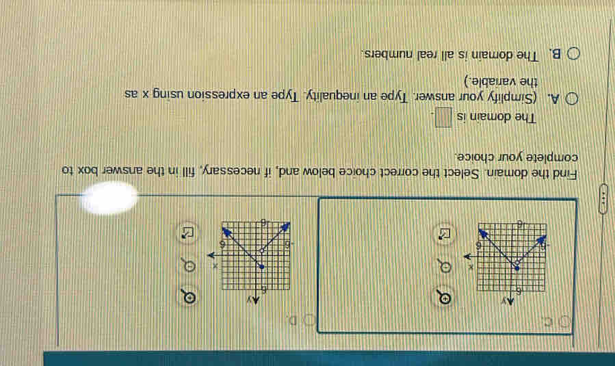 Find the domain. Select the correct choice below and, if necessary, fill in the answer box to
complete your choice.
The domain is □ .
A. (Simplify your answer. Type an inequality. Type an expression using x as
the variable.)
B. The domain is all real numbers.