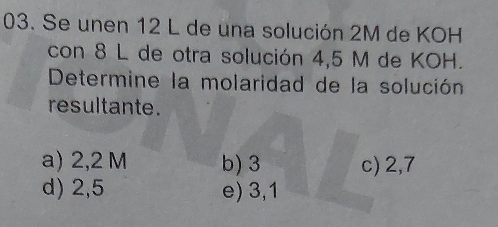 Se unen 12 L de una solución 2M de KOH
con 8 L de otra solución 4,5 M de KOH.
Determine la molaridad de la solución
resultante.
a) 2,2 M
b) 3 c) 2,7
d) 2,5
e) 3,1