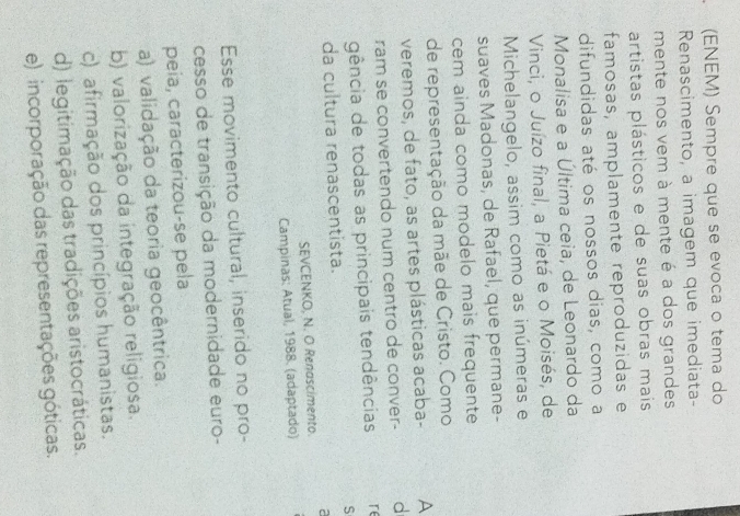 (ENEM) Sempre que se evoca o tema do
Renascimento, a imagem que imediata-
mente nos vem à mente é a dos grandes
artistas plásticos e de suas obras mais
famosas, amplamente reproduzidas e
difundidas até os nossos dias, como a
Monalisa e a Última ceia, de Leonardo da
Vinci, o Juízo final, a Pietá e o Moisés, de
Michelangelo, assim como as inúmeras e
suaves Madonas, de Rafael, que permane-
cem ainda como modelo mais frequente
de representação da mãe de Cristo. Como
veremos, de fato, as artes plásticas acaba- A
ram se convertendo num centro de conver- d
gência de todas as principais tendências re
S
da cultura renascentista.
a
SEVCENKO, N. O Renascimento.
Campinas: Atual, 1988. (adaptado)
Esse movimento cultural, inserido no pro-
cesso de transição da modernidade euro-
peia, caracterizou-se pela
a) validação da teoria geocêntrica.
b) valorização da integração religiosa.
c) afirmação dos princípios humanistas.
d) legitimação das tradições aristocráticas.
e) incorporação das representações góticas.