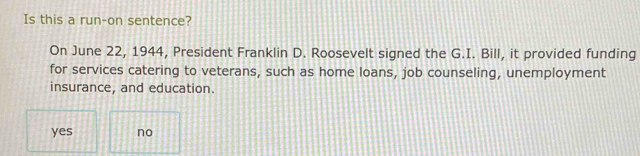 Is this a run-on sentence?
On June 22, 1944, President Franklin D. Roosevelt signed the G.I. Bill, it provided funding
for services catering to veterans, such as home loans, job counseling, unemployment
insurance, and education.
yes no