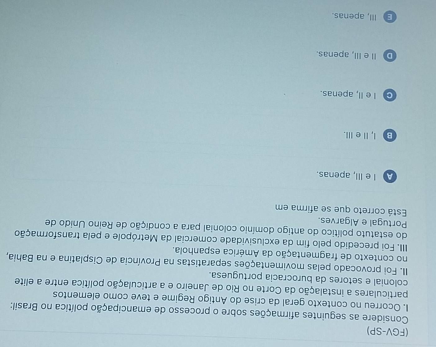 (FGV-SP)
Considere as seguintes afirmações sobre o processo de emancipação política no Brasil:
I. Ocorreu no contexto geral da crise do Antigo Regime e teve como elementos
particulares a instalação da Corte no Rio de Janeiro e a articulação política entre a elite
colonial e setores da burocracia portuguesa.
II. Foi provocado pelas movimentações separatistas na Província de Cisplatina e na Bahia,
no contexto de fragmentação da América espanhola.
IIII. Foi precedido pelo fim da exclusividade comercial da Metrópole e pela transformação
do estatuto político do antigo domínio colonial para a condição de Reino Unido de
Portugal e Algarves.
Está correto que se afirma em
A I eIII, apenas.
B) l, Ie ⅢII.
c I e II, apenas.
D Ⅱ eIII, apenas.
E III, apenas.