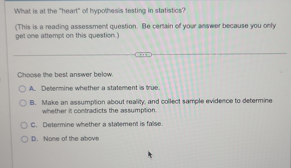 What is at the "heart" of hypothesis testing in statistics?
(This is a reading assessment question. Be certain of your answer because you only
get one attempt on this question.)
Choose the best answer below.
A. Determine whether a statement is true.
B. Make an assumption about reality, and collect sample evidence to determine
whether it contradicts the assumption.
C. Determine whether a statement is false.
D. None of the above