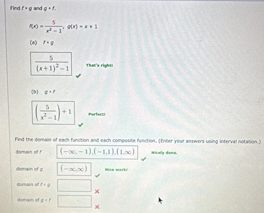 Find f· g and g· f.
f(x)= 5/x^2-1 , g(x)=x+1
(a) f· g
frac 5(x+1)^2-1 That's right! 
(b) gcirc f
( 5/x^2-1 )+1 Perfect! 
Find the domain of each function and each composite function. (Enter your answers using interval notation.) 
domain of f (-∈fty ,-1),(-1,1),(1,∈fty ) Nicely done. 
domain of g (-∈fty ,∈fty ) Nice work! 
domain of f· g  1/2  × 
domain of g· f □° ×