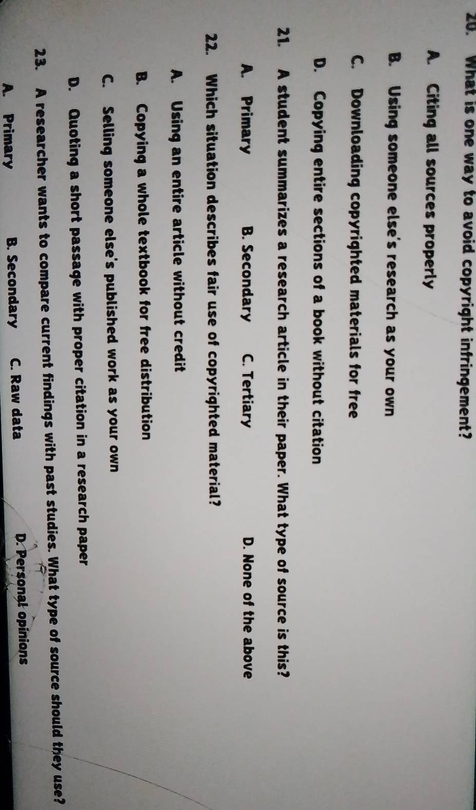 What is one way to avoid copyright infringement?
A. Citing all sources properly
B. Using someone else's research as your own
C. Downloading copyrighted materials for free
D. Copying entire sections of a book without citation
21. A student summarizes a research article in their paper. What type of source is this?
A. Primary B. Secondary C. Tertiary D. None of the above
22. Which situation describes fair use of copyrighted material?
A. Using an entire article without credit
B. Copying a whole textbook for free distribution
C. Selling someone else's published work as your own
D. Quoting a short passage with proper citation in a research paper
23. A researcher wants to compare current findings with past studies. What type of source should they use?
A. Primary B. Secondary C. Raw data D. Personal opinions