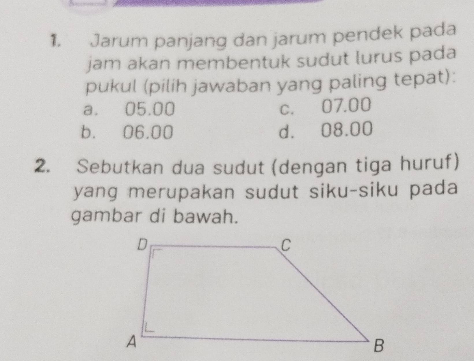 Jarum panjang dan jarum pendek pada
jam akan membentuk sudut lurus pada
pukul (pilih jawaban yang paling tepat):
a. 05.00 c. 07.00
b. 06.00 d. 08.00
2. Sebutkan dua sudut (dengan tiga huruf)
yang merupakan sudut siku-siku pada
gambar di bawah.