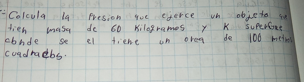 Colcula la presion qoe ederce on obje to q 
tien masa de 60 kilogrames y K superGae 
cbnde se el fiene un orea de 100 metros
coadrabs.