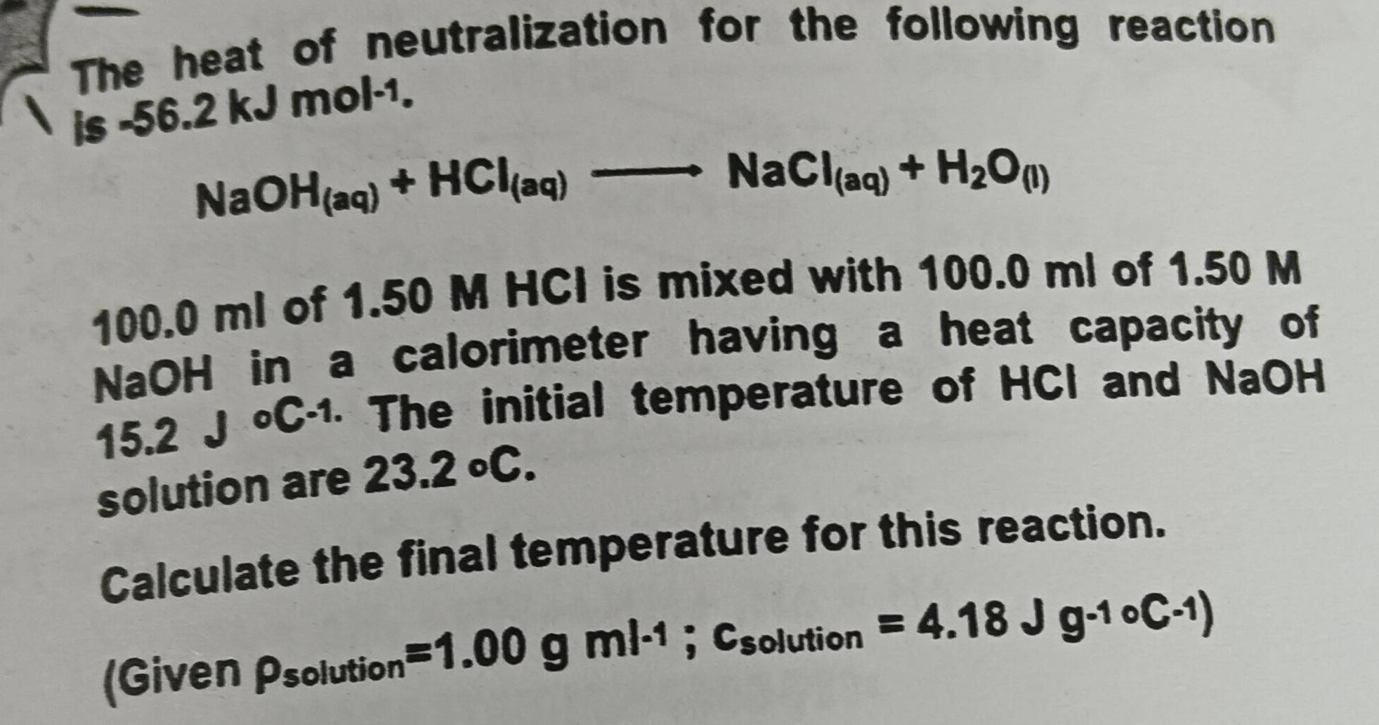 The heat of neutralization for the following reaction 
is -56.2kJmol^(-1).
NaOH_(aq)+HCl_(aq)to NaCl_(aq)+H_2O_(l)
100.0 ml of 1.50 M HCI is mixed with 100.0 ml of 1.50 M
NaOH in a calorimeter having a heat capacity of
15.2J°C^(-1) · The initial temperature of HCl and NaOH 
solution are 23.2°C. 
Calculate the final temperature for this reaction. 
(Given rho _solution=1.00gml^(-1);c_solution=4.18Jg^(-10)C^(-1))