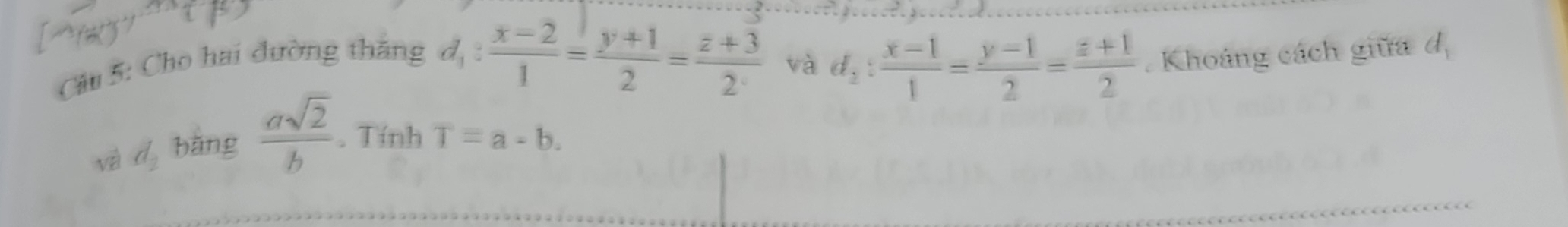 Cho hai đường thắng
d_1: (x-2)/1 = (y+1)/2 = (z+3)/2·   và d_2: (x-1)/1 = (y-1)/2 = (z+1)/2 . Khoảng cách giữa d_1
và d_2 bǎng  asqrt(2)/b . Tính T=a-b.