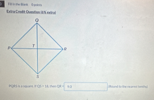 Fill in the Blank O points 
Extra Credit Question (6% extra)
PQRS is a square. If QS=18 , then QR=| 9.0 (Round to the nearest tenths)