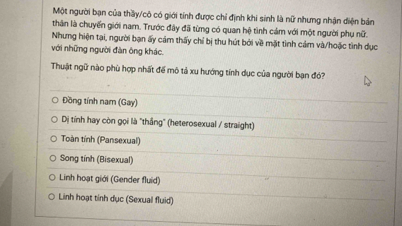 Một người bạn của thầy/cô có giới tính được chỉ định khi sinh là nữ nhưng nhận diện bản
thân là chuyến giới nam. Trước đây đã từng có quan hệ tình cảm với một người phụ nữ.
Nhưng hiện tại, người bạn ấy cảm thấy chỉ bị thu hút bởi về mặt tình cảm và/hoặc tình dục
với những người đàn ông khác.
Thuật ngữ nào phù hợp nhất đế mô tả xu hướng tính dục của người bạn đó?
Đồng tính nam (Gay)
Dị tính hay còn gọi là "thầng" (heterosexual / straight)
Toàn tính (Pansexual)
Song tính (Bisexual)
Linh hoạt giới (Gender fluid)
Linh hoạt tính dục (Sexual fluid)