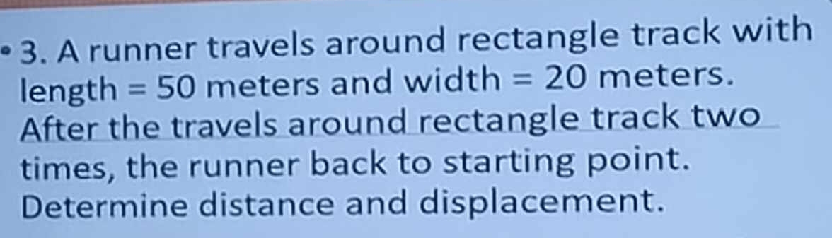 A runner travels around rectangle track with 
length =50 meters and width O =20 meters. 
After the travels around rectangle track two 
times, the runner back to starting point. 
Determine distance and displacement.