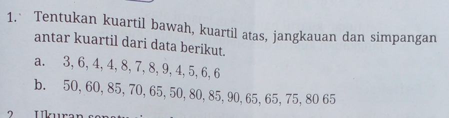 Tentukan kuartil bawah, kuartil atas, jangkauan dan simpangan 
antar kuartil dari data berikut. 
a. 3, 6, 4, 4, 8, 7, 8, 9, 4, 5, 6, 6
b. 50, 60, 85, 70, 65, 50, 80, 85, 90, 65, 65, 75, 80 65 
2 Ikura