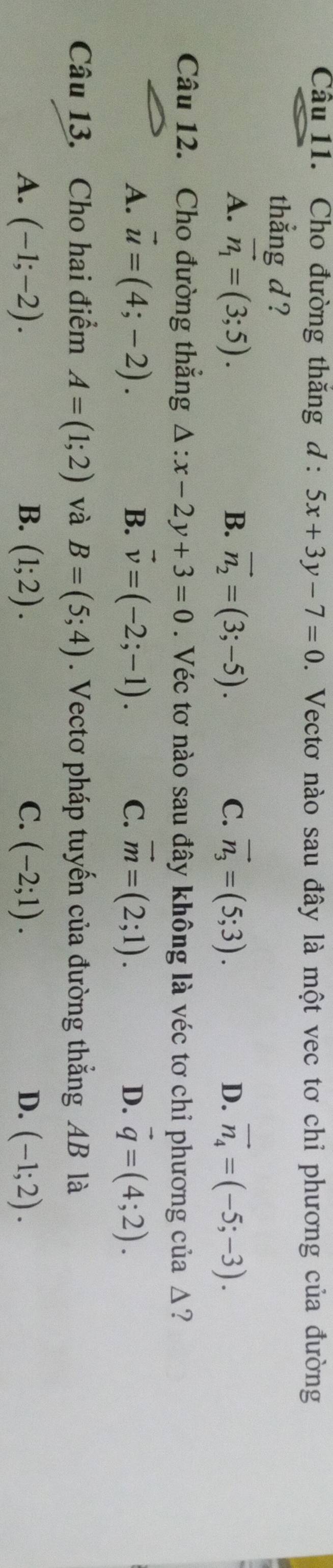 Cho đường thăng d:5x+3y-7=0. Vectơ nào sau đây là một vec tơ chi phương của đường
thẳng d ?
A. vector n_1=(3;5). B. vector n_2=(3;-5). C. vector n_3=(5;3). D. vector n_4=(-5;-3). 
Câu 12. Cho đường thắng △ :x-2y+3=0. Véc tơ nào sau đây không là véc tơ chỉ phương của Δ?
A. vector u=(4;-2). B. vector v=(-2;-1). C. vector m=(2;1). D. vector q=(4;2). 
Câu 13. Cho hai điểm A=(1;2) và B=(5;4). Vectơ pháp tuyến của đường thắng AB là
A. (-1;-2). B. (1;2). C. (-2;1). D. (-1;2).