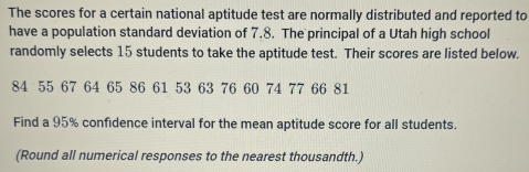 The scores for a certain national aptitude test are normally distributed and reported to 
have a population standard deviation of 7.8. The principal of a Utah high school 
randomly selects 15 students to take the aptitude test. Their scores are listed below.
84 55 67 64 65 86 61 53 63 76 60 74 77 66 81
Find a 95% confidence interval for the mean aptitude score for all students. 
(Round all numerical responses to the nearest thousandth.)