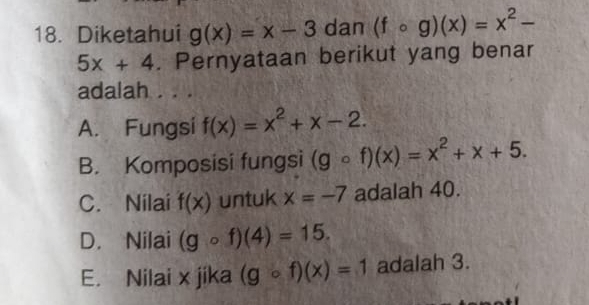 Diketahui g(x)=x-3 dan (fcirc g)(x)=x^2-
5x+4. Pernyataan berikut yang benar
adalah . . .
A. Fungsi f(x)=x^2+x-2.
B. Komposisi fungsi (gcirc f)(x)=x^2+x+5.
C. Nilai f(x) untuk x=-7 adalah 40.
D. Nilai (gcirc f)(4)=15.
E. Nilai x jika (gcirc f)(x)=1 adalah 3.