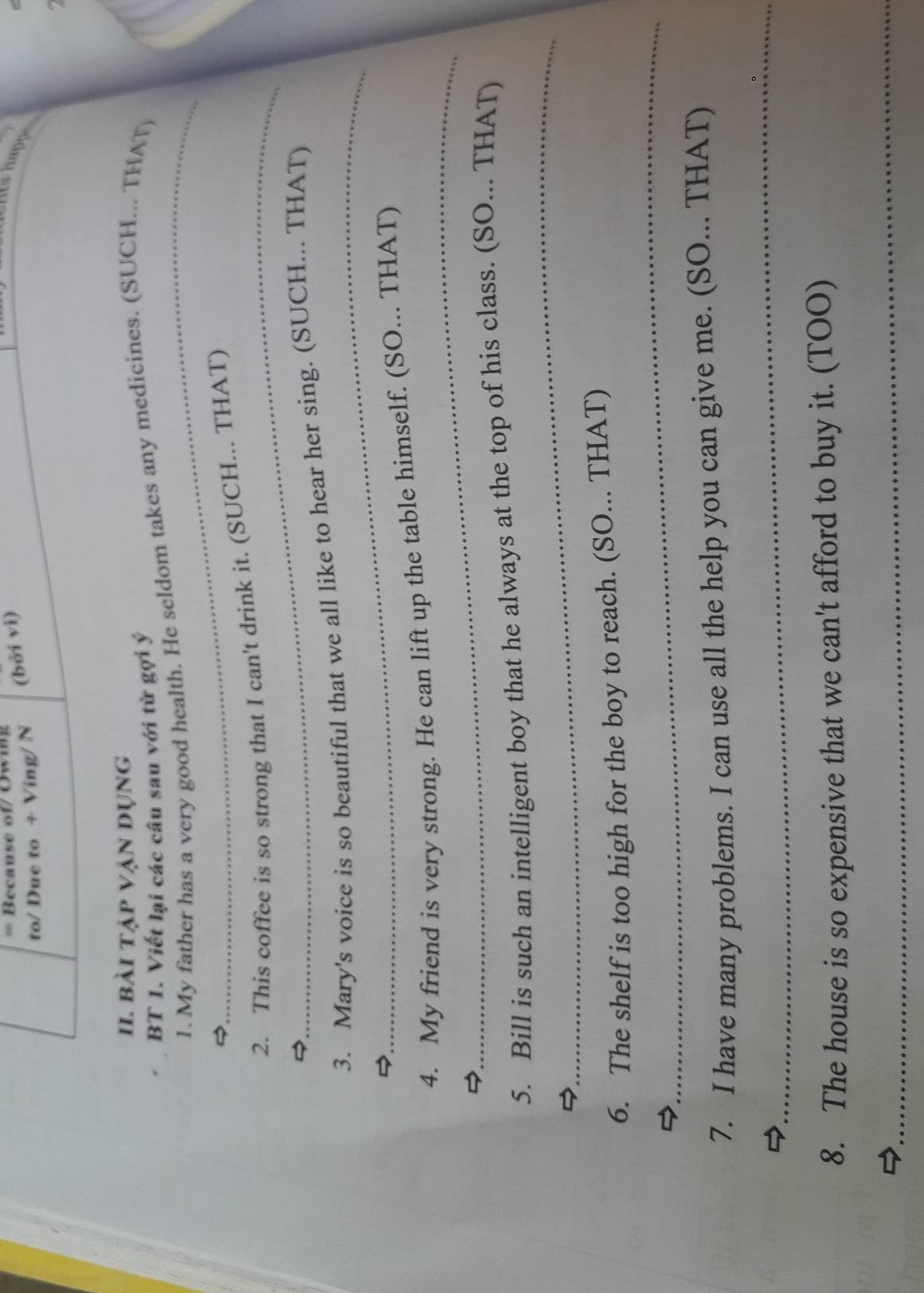 = Because of/ Owing 
to/ Due to + Ving/ N (bởi vì) 
snts happe 
a 
II. bài tập vận dụng 
_ 
BT 1. Viết lại các câu sau với từ gợi ý 
1. My father has a very good health. He seldom takes any medicines. (SUCH... THAT) 
_ 
2. This coffee is so strong that I can't drink it. (SUCH... THAT) 
_ 
3. Mary's voice is so beautiful that we all like to hear her sing. (SUCH... THAT) 
_ 
4. My friend is very strong. He can lift up the table himself. (SO... THAT) 
_ 
5. Bill is such an intelligent boy that he always at the top of his class. (SO... THAT) 
_ 
6. The shelf is too high for the boy to reach. (SO... THAT) 
7. I have many problems. I can use all the help you can give me. (SO... THAT) 
_ 
8. The house is so expensive that we can't afford to buy it. (TOO) 
_