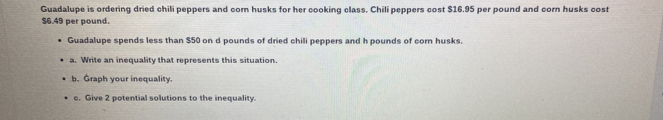 Guadalupe is ordering dried chili peppers and com husks for her cooking class. Chili peppers cost $16.95 per pound and corn husks cost
$6.49 per pound. 
Guadalupe spends less than $50 on d pounds of dried chili peppers and h pounds of corn husks. 
a. Write an inequality that represents this situation. 
b. Graph your inequality. 
c. Give 2 potential solutions to the inequality.