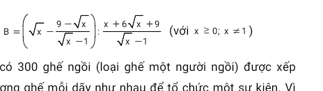 B=(sqrt(x)- (9-sqrt(x))/sqrt(x)-1 ): (x+6sqrt(x)+9)/sqrt(x)-1  (với x≥ 0;x!= 1)
có 300 ghế ngồi (loại ghế một người ngồi) được xếp 
gng ghế mỗi dãy như nhau để tổ chức một sự kiên. Vì