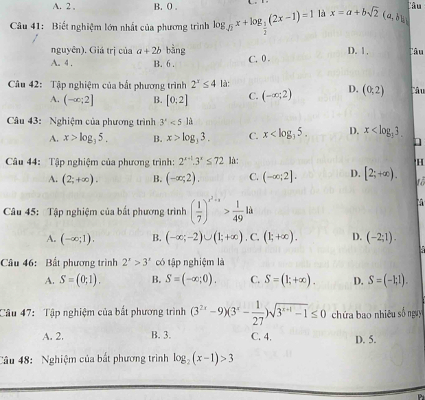 A. 2 . B. 0 . Câu
Câu 41: Biết nghiệm lớn nhất của phương trình log _sqrt(2)x+log _ 1/2 (2x-1)=1 là x=a+bsqrt(2)(a, b là 
nguyên). Giá trị của a+2b bằng D. 1. Câu
A. 4 . B. 6 .
C. 0 .
Câu 42: Tập nghiệm của bất phương trình 2^x≤ 4 là: Câu
A. (-∈fty ;2] B. [0;2] C. (-∈fty ;2) D. (0;2)
Câu 43: Nghiệm của phương trình 3^x<5la</tex>
A. x>log _35. B. x>log _33. C. x D. x
Câu 44: Tập nghiệm của phương trình: 2^(x+1).3^x≤ 72 là: H
A. (2;+∈fty ). B. (-∈fty ;2). C. (-∈fty ;2]. D. [2;+∈fty ). uô
Câu 45: Tập nghiệm của bất phương trình ( 1/7 )^x^2+x> 1/49 la
a
A. (-∈fty ;1). B. (-∈fty ;-2)∪ (1;+∈fty ).C.(1;+∈fty ). D. (-2;1).
Câu 46: Bất phương trình 2^x>3^x có tập nghiệm là
A. S=(0;1). B. S=(-∈fty ;0). C. S=(1;+∈fty ). D. S=(-1;1).
Câu 47: Tập nghiệm của bất phương trình (3^(2x)-9)(3^x- 1/27 )sqrt(3^(x+1)-1)≤ 0 chứa bao nhiêu số nguy
A. 2. B. 3. C. 4. D. 5.
Câu 48:  Nghiệm của bất phương trình log _2(x-1)>3