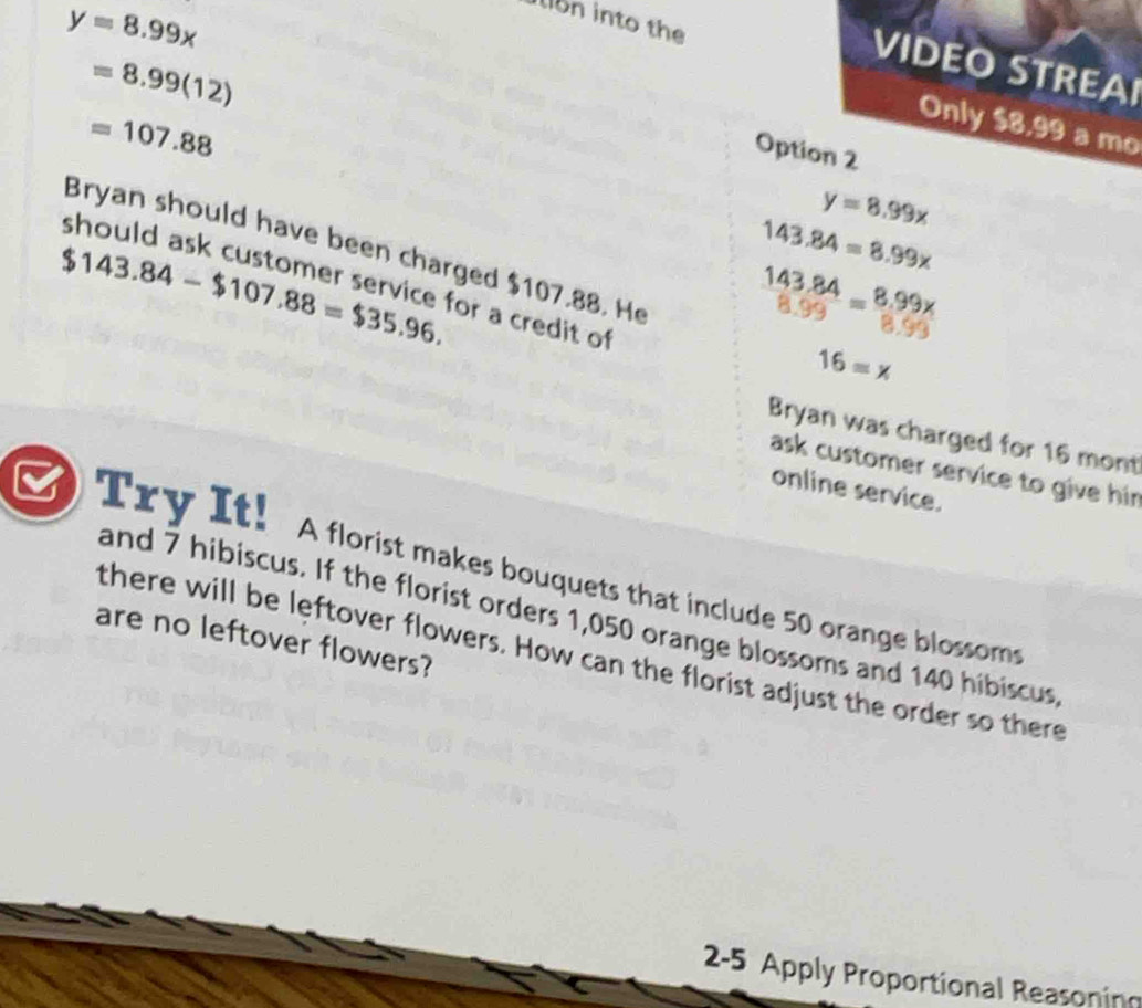 y=8.99x
iin into the
=8.99(12)
VIDEO STREAI
=107.88
Only $8,99 a mo 
Option 2

y=8.99x
Bryan should have been charged $107.88. He
$143.84-$107.88=$35.96.
143.84=8.99x
143.84=8.99x
8.99
for a credit of
16=x
Bryan was charged for 16 mont 
ask customer service to give hir 
online service. 
Try It! A florist makes bouquets that include 50 orange blossoms 
and 7 hibiscus. If the florist orders 1,050 orange blossoms and 140 hibiscus, 
are no leftover flowers? 
there will be leftover flowers. How can the florist adjust the order so there 
2-5 Apply Proportional Reasoning