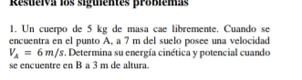 Resueiva los siguientes probiemas 
1. Un cuerpo de 5 kg de masa cae libremente. Cuando se 
encuentra en el punto A, a 7 m del suelo posee una velocidad
V_A=6m/s. Determina su energía cinética y potencial cuando 
se encuentre en B a 3 m de altura.