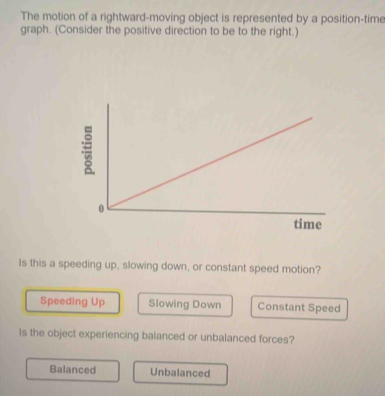 The motion of a rightward-moving object is represented by a position-time
graph. (Consider the positive direction to be to the right.)
Is this a speeding up, slowing down, or constant speed motion?
Speeding Up Slowing Down Constant Speed
Is the object experiencing balanced or unbalanced forces?
Balanced Unbalanced