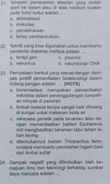 Tahapan penanaman eksplan yang sudah
steril ke dalam atau di atas medium buatan
pada botol kultur adalah ....
a. aklimatisasi
b. inokulasi
c. pemeliharaan
d. tahap pembentukkan
22. Teknik yang bisa digunakan untuk membantu
penderita diabetes mellitus adalah ....
a. terapi gen c. plasmid
b. retrovirus d.rekombinan DNA
23. Pemyataan berikut yang sesuai dengan dam-
pak positif pemanfaatan bioteknologi dalam
bidang pangan adalah .... (HOTS)
a. bioremediasi merupakan pemanfaatan
mikrobia dalam penanggulangan tumpah-
an minyak di perairan
b. limbah kedelai tempe sangat baik dibuang
di sungai untuk makanan biota air
c. rekayasa genetik pada tanaman tebu de-
ngan memanfaatkan bakteri Escherecia
coli menghasilkan tanaman tebu tahan la-
han kering
d. ditemukannya bakteri Thiobacillus ferro-
oxidans membantu pemisahan logam besi
dari timbal sulfat
24. Dampak negatif yang ditimbulkan oleh ke-
majuan ilmu dan teknologi terhadap sumber
daya manusia adalah ....