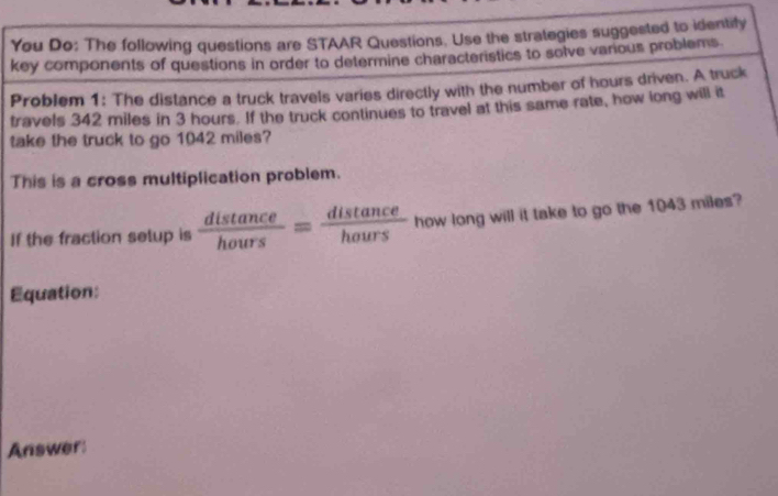 You Do: The following questions are STAAR Questions. Use the strategies suggested to identify 
key components of questions in order to determine characteristics to solve various problems. 
Problem 1: The distance a truck travels varies directly with the number of hours driven. A truck 
travels 342 miles in 3 hours. If the truck continues to travel at this same rate, how long will it 
take the truck to go 1042 miles? 
This is a cross multiplication problem. 
If the fraction setup is  distan ce/hours = distan ce/hours  how long will it take to go the 1043 miles? 
Equation: 
Answer: