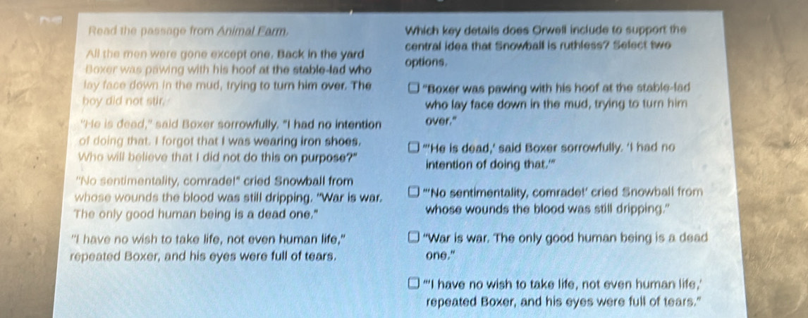 Read the passage from Animal Farm. Which key details does Orwell include to support the
All the men were gone except one. Back in the yard central idea that Snowbalf is ruthless? Select two
Boxer was pawing with his hoof at the stable-lad who options.
lay face down in the mud, trying to turn him over. The "Boxer was pawing with his hoof at the stable-lad
boy did not stir. who lay face down in the mud, trying to turn him
"He is dead," said Boxer sorrowfully. "I had no intention over."
of doing that. I forgot that I was wearing iron shoes, "'He is dead,' said Boxer sorrowfully. 'I had no
Who will believe that I did not do this on purpose?" intention of doing that.'"
''No sentimentality, comrade!" cried Snowball from
whose wounds the blood was still dripping. "War is war. “‘No sentimentality, comrade!’ cried Snowball from
The only good human being is a dead one." whose wounds the blood was still dripping."
"I have no wish to take life, not even human life," “War is war. The only good human being is a dead
repeated Boxer, and his eyes were full of tears. one."
“‘I have no wish to take life, not even human life,’
repeated Boxer, and his eyes were full of tears."