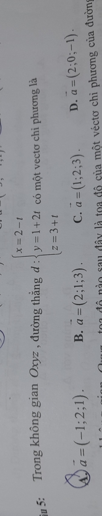 âu 5: Trong không gian Oxyz , đường thẳng d : beginarrayl x=2-t y=1+2t z=3+tendarray. có một vectơ chi phương là
A vector a=(-1;2;1).
B. vector a=(2;1;3). vector a=(1;2;3). 
C.
D. vector a=(2;0;-1). 
đô nào sau đây là toa đô của một véctơ chi phương của đường