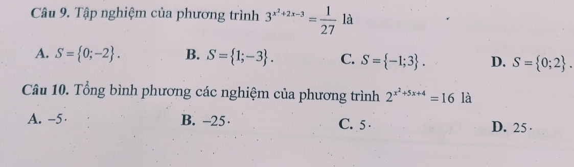 Tập nghiệm của phương trình 3^(x^2)+2x-3= 1/27  là
A. S= 0;-2. B. S= 1;-3.
C. S= -1;3. D. S= 0;2. 
Câu 10. Tổng bình phương các nghiệm của phương trình 2^(x^2)+5x+4=16 là
A. -5 · B. -25 · C. 5 D. 25 ·