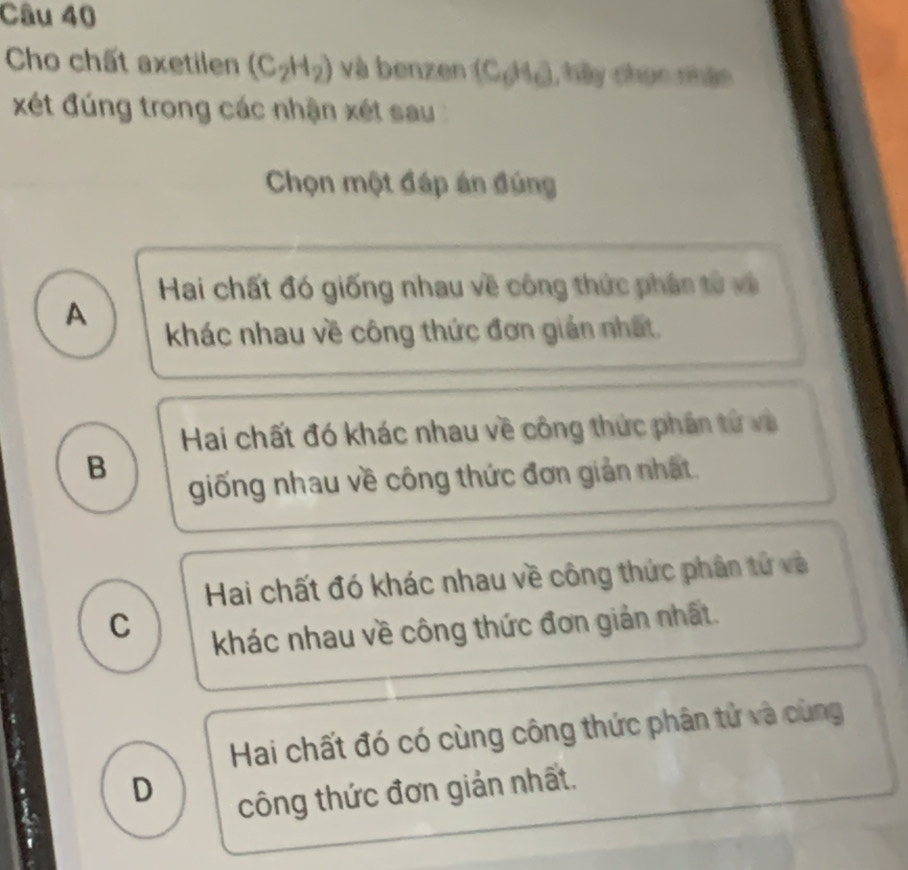 Cho chất axetilen (C_2H_2) và benzen (C_0H_0), t n thậm
xét đúng trong các nhận xét sau 
Chọn một đáp án đúng
Hai chất đó giống nhau về công thức phân từ và
A
khác nhau về công thức đơn gián nhất.
Hai chất đó khác nhau về công thức phân tử và
B
giống nhau về công thức đơn giản nhất.
Hai chất đó khác nhau về công thức phân tử và
C
khác nhau về công thức đơn giản nhất.
Hai chất đó có cùng công thức phân tử và cùng
D
công thức đơn giản nhất.