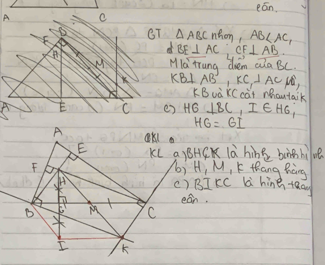 eān.
B
CT △ ABC nhon AB
e BE⊥ AC CF⊥ AB. 
MIa trung drem aiaBC.
K
KB⊥ AB', KC, ⊥ AC N,
KBuaKC cat mhoutaik
A
E
() HG⊥ BC, I∈ H6,
HG=6I
KL a)BHCK là hine bunā bìne
b) H, M, K thang hang
() BIKC L hine +an