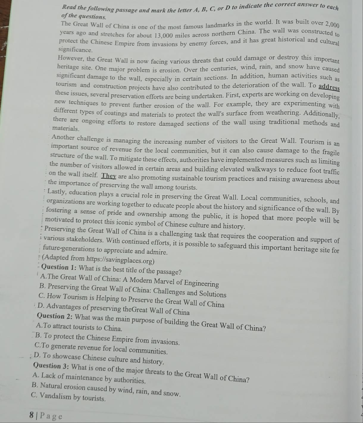 Read the following passage and mark the letter A, B, C, or D to indicate the correct answer to each
of the questions.
The Great Wall of China is one of the most famous landmarks in the world. It was built over 2,000
years ago and stretches for about 13,000 miles across northern China. The wall was constructed to
protect the Chinese Empire from invasions by enemy forces, and it has great historical and cultural
significance.
However, the Great Wall is now facing various threats that could damage or destroy this important
heritage site. One major problem is erosion. Over the centuries, wind, rain, and snow have caused
significant damage to the wall, especially in certain sections. In addition, human activities such as
tourism and construction projects have also contributed to the deterioration of the wall. To address
these issues, several preservation efforts are being undertaken. First, experts are working on developing
new techniques to prevent further erosion of the wall. For example, they are experimenting with
different types of coatings and materials to protect the wall's surface from weathering. Additionally,
there are ongoing efforts to restore damaged sections of the wall using traditional methods and
materials.
Another challenge is managing the increasing number of visitors to the Great Wall. Tourism is an
important source of revenue for the local communities, but it can also cause damage to the fragile
structure of the wall. To mitigate these effects, authorities have implemented measures such as limiting
the number of visitors allowed in certain areas and building elevated walkways to reduce foot traffic
on the wall itself. They are also promoting sustainable tourism practices and raising awareness about
the importance of preserving the wall among tourists.
Lastly, education plays a crucial role in preserving the Great Wall. Local communities, schools, and
organizations are working together to educate people about the history and significance of the wall. By
fostering a sense of pride and ownership among the public, it is hoped that more people will be
motivated to protect this iconic symbol of Chinese culture and history.
Preserving the Great Wall of China is a challenging task that requires the cooperation and support of
various stakeholders. With continued efforts, it is possible to safeguard this important heritage site for
future-generations to appreciate and admire.
(Adapted from https://savingplaces.org)
Question 1: What is the best title of the passage?
A.The Great Wall of China: A Modern Marvel of Engineering
B. Preserving the Great Wall of China: Challenges and Solutions
C. How Tourism is Helping to Preserve the Great Wall of China
D. Advantages of preserving theGreat Wall of China
Question 2: What was the main purpose of building the Great Wall of China?
A.To attract tourists to China.
B. To protect the Chinese Empire from invasions.
C.To generate revenue for local communities.
D. To showcase Chinese culture and history.
Question 3: What is one of the major threats to the Great Wall of China?
A. Lack of maintenance by authorities.
B. Natural erosion caused by wind, rain, and snow.
C. Vandalism by tourists.
8|Page